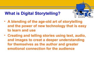 What is Digital Storytelling?
• A blending of the age-old art of storytelling
  and the power of new technology that is easy
  to learn and use
• Creating and telling stories using text, audio,
  and images to creat a deeper understanding
  for themselves as the author and greater
  emotional connection for the audience
 