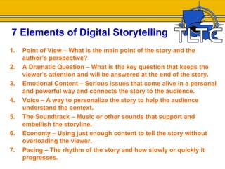 7 Elements of Digital Storytelling
1.   Point of View – What is the main point of the story and the
     author’s perspective?
2.   A Dramatic Question – What is the key question that keeps the
     viewer’s attention and will be answered at the end of the story.
3.   Emotional Content – Serious issues that come alive in a personal
     and powerful way and connects the story to the audience.
4.   Voice – A way to personalize the story to help the audience
     understand the context.
5.   The Soundtrack – Music or other sounds that support and
     embellish the storyline.
6.   Economy – Using just enough content to tell the story without
     overloading the viewer.
7.   Pacing – The rhythm of the story and how slowly or quickly it
     progresses.
 