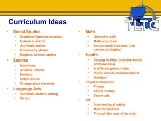 Curriculum Ideas
•   Social Studies                       •   Math
     •   Historical figure perspective        •   Geometry walk
     •   Historical events                    •   Math around us
     •   Authentic stories                    •   Act out math problems (use
     •   Community stories                        various strategies)
     •   Regional or local stories       •   Health
•   Science                                   •   Staying healthy (interview health
     •   Inventions                               professionals)
     •                                        •   A different point of view
         Animals - Plants
     •                                        •   Public service announcements
         Farming
     •                                        •   Nutrition
         Retell stories
     •                                   •   Physical Education
         Change story elements
                                              •   Fitness
•   Language Arts                             •   Sports history
     •   Authentic student writing            •   Create ads
     •   Fiction                         •   Art
                                              •   Interview local artists
                                              •   Meet the masters
                                              •   Through the eyes of an artist
 