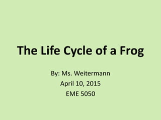 The Life Cycle of a Frog
By: Ms. Weitermann
April 10, 2015
EME 5050
 