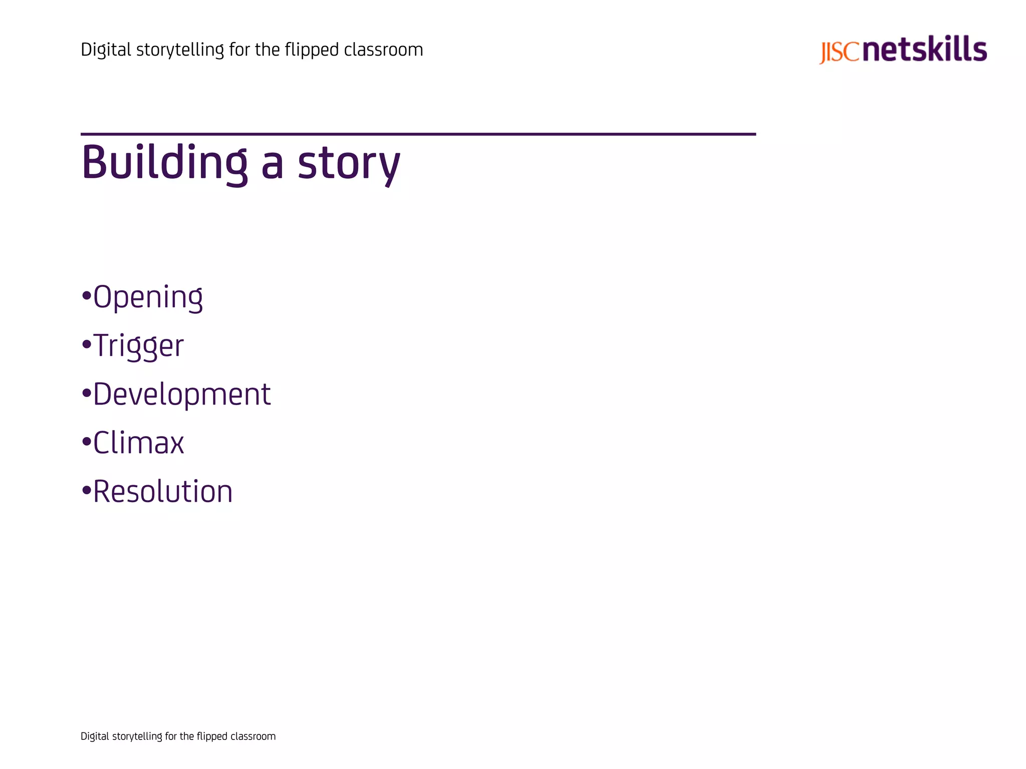 Digital storytelling for the flipped classroom




Building a story

•Opening
•Trigger
•Development
•Climax
•Resolution




Digital storytelling for the flipped classroom
 