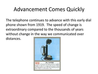 Advancement Comes Quickly
The telephone continues to advance with this early dial
phone shown from 1919. The speed of change is
extraordinary compared to the thousands of years
without change in the way we communicated over
distances.
 