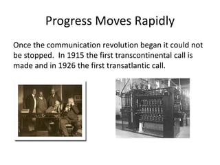 Progress Moves Rapidly
Once the communication revolution began it could not
be stopped. In 1915 the first transcontinental call is
made and in 1926 the first transatlantic call.
 