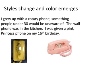 Styles change and color emerges
I grew up with a rotary phone, something
people under 30 would be unaware of. The wall
phone was in the kitchen. I was given a pink
Princess phone on my 16th birthday.
 