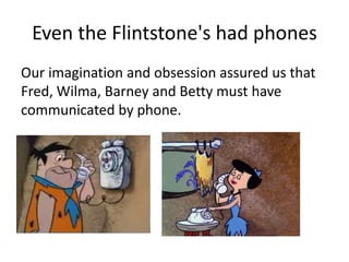 Even the Flintstone's had phones
Our imagination and obsession assured us that
Fred, Wilma, Barney and Betty must have
communicated by phone.
 