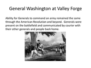 General Washington at Valley Forge
Ability for Generals to command an army remained the same
through the American Revolution and beyond. Generals were
present on the battlefield and communicated by courier with
their other generals and people back home.
 