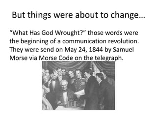 But things were about to change…
“What Has God Wrought?” those words were
the beginning of a communication revolution.
They were send on May 24, 1844 by Samuel
Morse via Morse Code on the telegraph.
 