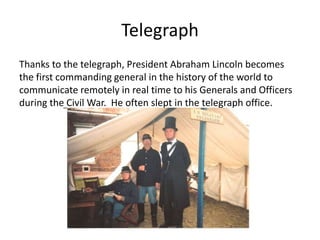 Telegraph
Thanks to the telegraph, President Abraham Lincoln becomes
the first commanding general in the history of the world to
communicate remotely in real time to his Generals and Officers
during the Civil War. He often slept in the telegraph office.
 