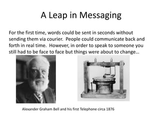 A Leap in Messaging
For the first time, words could be sent in seconds without
sending them via courier. People could communicate back and
forth in real time. However, in order to speak to someone you
still had to be face to face but things were about to change…




     Alexander Graham Bell and his first Telephone circa 1876
 