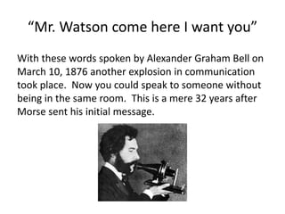 “Mr. Watson come here I want you”
With these words spoken by Alexander Graham Bell on
March 10, 1876 another explosion in communication
took place. Now you could speak to someone without
being in the same room. This is a mere 32 years after
Morse sent his initial message.
 