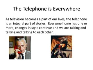 The Telephone is Everywhere
As television becomes a part of our lives, the telephone
is an integral part of stories. Everyone home has one or
more, changes in style continue and we are talking and
talking and talking to each other…
 