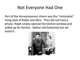 Not Everyone Had One
Part of the Honeymooners charm was the “minimalist”
living style of Ralph and Alice. They did not have a
phone. Ralph simply opened the kitchen window and
yelled up for Norton. Rather old-fashioned but we
loved it.
 