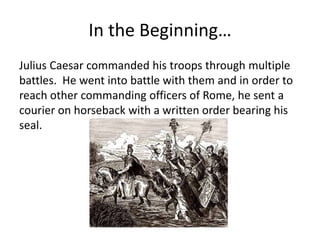 In the Beginning…
Julius Caesar commanded his troops through multiple
battles. He went into battle with them and in order to
reach other commanding officers of Rome, he sent a
courier on horseback with a written order bearing his
seal.
 