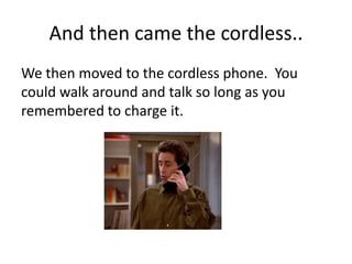 And then came the cordless..
We then moved to the cordless phone. You
could walk around and talk so long as you
remembered to charge it.
 