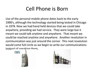 Cell Phone is Born
Use of the personal mobile phone dates back to the early
1990’s, although the technology started being tested in Chicago
in 1978. Now we had hand held devices that we could take
anywhere, providing we had service. They were large but it
meant we could talk anytime and anywhere. That meant we
could be reached anytime and anywhere. Another revolution in
communication was just around the corner. This next revolution
would come full circle as we begin to write our communications
instead of speaking them.
 