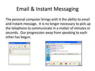 Email & Instant Messaging
The personal computer brings with it the ability to email
and instant message. It is no longer necessary to pick up
the telephone to communicate in a matter of minutes or
seconds. Our progression away from speaking to each
other has begun.
 