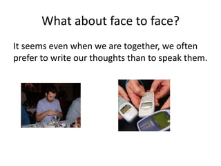 What about face to face?
It seems even when we are together, we often
prefer to write our thoughts than to speak them.
 