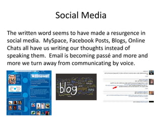 Social Media
The written word seems to have made a resurgence in
social media. MySpace, Facebook Posts, Blogs, Online
Chats all have us writing our thoughts instead of
speaking them. Email is becoming passé and more and
more we turn away from communicating by voice.
 