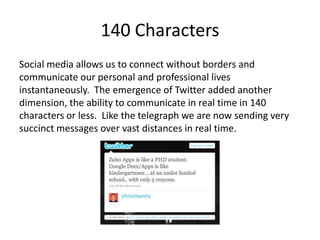 140 Characters
Social media allows us to connect without borders and
communicate our personal and professional lives
instantaneously. The emergence of Twitter added another
dimension, the ability to communicate in real time in 140
characters or less. Like the telegraph we are now sending very
succinct messages over vast distances in real time.
 