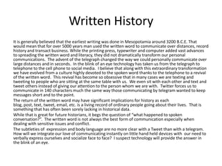 Written History
It is generally believed that the earliest writing was done in Mesopotamia around 3200 B.C.E. That
would mean that for over 5000 years man used the written word to communicate over distances, record
history and transact business. While the printing press, typewriter and computer added vast advances
to spreading the written word and literacy, they did not dramatically transform our personal
communications. The advent of the telegraph changed the way we could personally communicate over
large distances and in seconds. In the blink of an eye technology has taken us from the telegraph to
telephone to the cell phone to social media. I believe that along with this extraordinary transformation
we have evolved from a culture highly devoted to the spoken word thanks to the telephone to a revival
of the written word. This revival has become so obsessive that in many cases we are texting and
tweeting to people who are sitting at the same table with us. We even sit with each other and text and
tweet others instead of giving our attention to the person whom we are with. Twitter forces us to
communicate in 140 characters much the same way those communicating by telegram wanted to keep
messages short and to the point.
The return of the written word may have significant implications for history as each
blog, post, text, tweet, email, etc. is a living record of ordinary people going about their lives. That is
something that has often been sorely lacking in historical data.
While that is great for future historians, it begs the question of “what happened to spoken
conversation?”. The written word is not always the best form of communication especially when
dealing with sensitive issues and conflict.
The subtleties of expression and body language are no more clear with a Tweet than with a telegram.
How will we integrate our love of communicating instantly on little hand held devices with our need to
verbally express ourselves and socialize face to face? I suspect technology will provide the answer in
the blink of an eye.
 