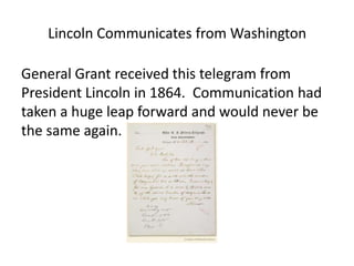Lincoln Communicates from Washington

General Grant received this telegram from
President Lincoln in 1864. Communication had
taken a huge leap forward and would never be
the same again.
 