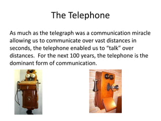 The Telephone
As much as the telegraph was a communication miracle
allowing us to communicate over vast distances in
seconds, the telephone enabled us to “talk” over
distances. For the next 100 years, the telephone is the
dominant form of communication.
 