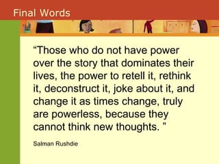 “ Those who do not have power over the story that dominates their lives, the power to retell it, rethink it, deconstruct it, joke about it, and change it as times change, truly are powerless, because they cannot think new thoughts. ” Salman Rushdie Final Words 