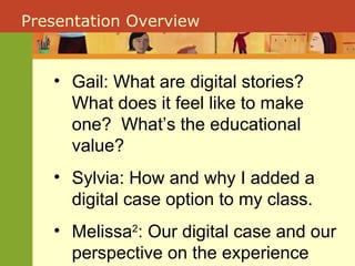 Presentation Overview Gail: What are digital stories?  What does it feel like to make one?  What’s the educational value? Sylvia: How and why I added a digital case option to my class. Melissa 2 : Our digital case and our perspective on the experience 