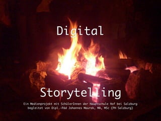 Digital




         Storytelling
Ein Medienprojekt mit SchülerInnen der Hauptschule Hof bei Salzburg
   begleitet von Dipl.-Päd Johannes Maurek, MA, MSc (PH Salzburg)
 