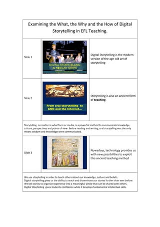 Examining the What, the Why and the How of Digital
Storytelling in EFL Teaching.
Slide 1
DIGITAL STORYTELLING
IN 10 EASY STEPS
George Drivas - Chryssanthe Sotiriou
Digital Storytelling is the modern
version of the age-old art of
storytelling
Slide 2
From oral storytelling to
CNN and the Internet…
Storytelling is also an ancient form
of teaching.
Storytelling, no matter in what form or media, is a powerful method to communicate knowledge,
culture, perspectives and points of view. Before reading and writing, oral storytelling was the only
means wisdom and knowledge were communicated.
Slide 3
Nowadays, technology provides us
with new possibilities to exploit
this ancient teaching method
We use storytelling in order to teach others about our knowledge, culture and beliefs.
Digital storytelling gives us the ability to reach and disseminate our stories further than ever before.
We tell stories to organize experience into a meaningful whole that can be shared with others.
Digital Storytelling gives students confidence while it develops fundamental intellectual skills.
 