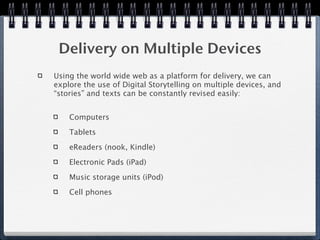 Delivery on Multiple Devices
Using the world wide web as a platform for delivery, we can
explore the use of Digital Storytelling on multiple devices, and
“stories” and texts can be constantly revised easily:


    Computers

    Tablets

    eReaders (nook, Kindle)

    Electronic Pads (iPad)

    Music storage units (iPod)

    Cell phones
 
