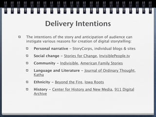 Delivery Intentions
The intentions of the story and anticipation of audience can
instigate various reasons for creation of digital storytelling:

    Personal narrative - StoryCorps, individual blogs & sites

    Social change - Stories for Change, InvisiblePeople.tv

    Community - Indivisible, American Family Stories

    Language and Literature - Journal of Ordinary Thought,
    Katha

    Ethnicity - Beyond the Fire, Iowa Roots

    History - Center for History and New Media, 911 Digital
    Archive
 
