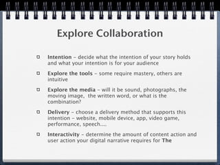 Explore Collaboration

Intention - decide what the intention of your story holds
and what your intention is for your audience

Explore the tools - some require mastery, others are
intuitive

Explore the media - will it be sound, photographs, the
moving image, the written word, or what is the
combination?

Delivery - choose a delivery method that supports this
intention - website, mobile device, app, video game,
performance, speech....

Interactivity - determine the amount of content action and
user action your digital narrative requires for The
 