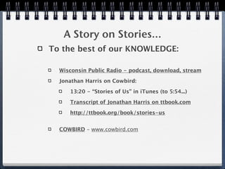 A Story on Stories...
To the best of our KNOWLEDGE:

  Wisconsin Public Radio - podcast, download, stream

  Jonathan Harris on Cowbird:

     13:20 - “Stories of Us” in iTunes (to 5:54...)

     Transcript of Jonathan Harris on ttbook.com

     http://ttbook.org/book/stories-us


  COWBIRD - www.cowbird.com
 