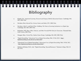 Bibliography
•   Klopfer, Eric. Augmented Learning: Research and Design of Mobile Educational Games. Cambridge, MA:
    MIT, 2008. Print.

•   Davidson, Drew. Beyond Fun: Serious Games and Media. ETC, 2008. Print.

•   Davidson, Cathy N., and David Theo. Goldberg. The Future of Learning Institutions in a Digital Age.
    Cambridge, MA: MIT, 2009. Print.

•   Richardson, Will. Blogs, Wikis, Podcasts, and Other Powerful Web Tools for Classrooms. Thousand Oaks,
    Calif: Corwin, 2009. Print.

•   Flanagan, Mary. Critical Play: Radical Game Design. Cambridge, MA: MIT, 2009. Print.

•   "Digital Storytelling." Educational Uses of Digital Storytelling. Web. 19 Feb. 2012. <http://
    digitalstorytelling.coe.uh.edu/survey/index.html>.

•   "Educational Uses of Digital Storytelling." Educational Uses of Digital Storytelling. Web. 19 Feb. 2012.
    <http://digitalstorytelling.coe.uh.edu/research.html>.

•   Matthews-DeNatale, Ph.D., Gail. "Digital Storytelling: Tips and Resources." Simmons College. Web. 20
    Feb. 2012.
 