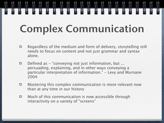 Complex Communication
 Regardless of the medium and form of delivery, storytelling still
 needs to focus on content and not just grammar and syntax
 alone.

 Deﬁned as - “conveying not just information, but ...
 persuading, explaining, and in other ways conveying a
 particular interpretation of information.” - Levy and Murnane
 2004

 Mastering this complex communication is more relevant now
 than at any time in our history

 Much of this communication is now accessible through
 interactivity on a variety of “screens”
 
