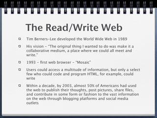 The Read/Write Web
Tim Berners-Lee developed the World Wide Web in 1989

His vision - “The original thing I wanted to do was make it a
collaborative medium, a place where we could all meet and
write.”

1993 - ﬁrst web browser - “Mosaic”

Users could access a multitude of information, but only a select
few who could code and program HTML, for example, could
write

Within a decade, by 2003, almost 50% of Americans had used
the web to publish their thoughts, post pictures, share ﬁles,
and contribute in some form or fashion to the vast information
on the web through blogging platforms and social media
outlets
 