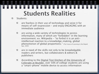 Students Realities
Students:

    are fearless in their use of technology and seize it for
    means of self-expression - and enjoy ENGAGING with an
    immediate audience

    are using a wide variety of technologies to access
    information, many of which are “forbidden” in the learning
    environment; ex. Wikipedia - “to forbid it is an anti-
    intellectual reaction to a knowledge-making, global
    phenomenon of global proportions.” (The Future of Learning in the Digital
    Age, 2009)


    are in need of the skills not only to be knowledgable
    readers and writers, but collaborators & editors &
    publishers

    According to the Digital Test Kitchen of the University of
    Colorado at Boulder, over 50% of college students are using
    a “smart-phone” mobile device to access information
 