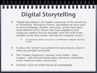 Digital Storytelling
“Digital Storytelling is the modern expression of the ancient art
of storytelling. Throughout history, storytelling has been used
to share knowledge, wisdom, and values. Stories have taken
many different forms. Stories have been adapted to each
successive medium that has emerged, from the circle of the
campﬁre to the silver screen, and now the computer screen.”
        The Digital Storytelling Association | Gail Matthews-DeNatale, Simmons
        College


In 2012, this “screen” has evolved into many devices, most of
which are portable and mobile

This “modern expression” includes multi-media - voice,
imagery - still and time based (video, animation, simulation),
music/sound to create a visual story

develops visual and media literacy & knowledgable
 