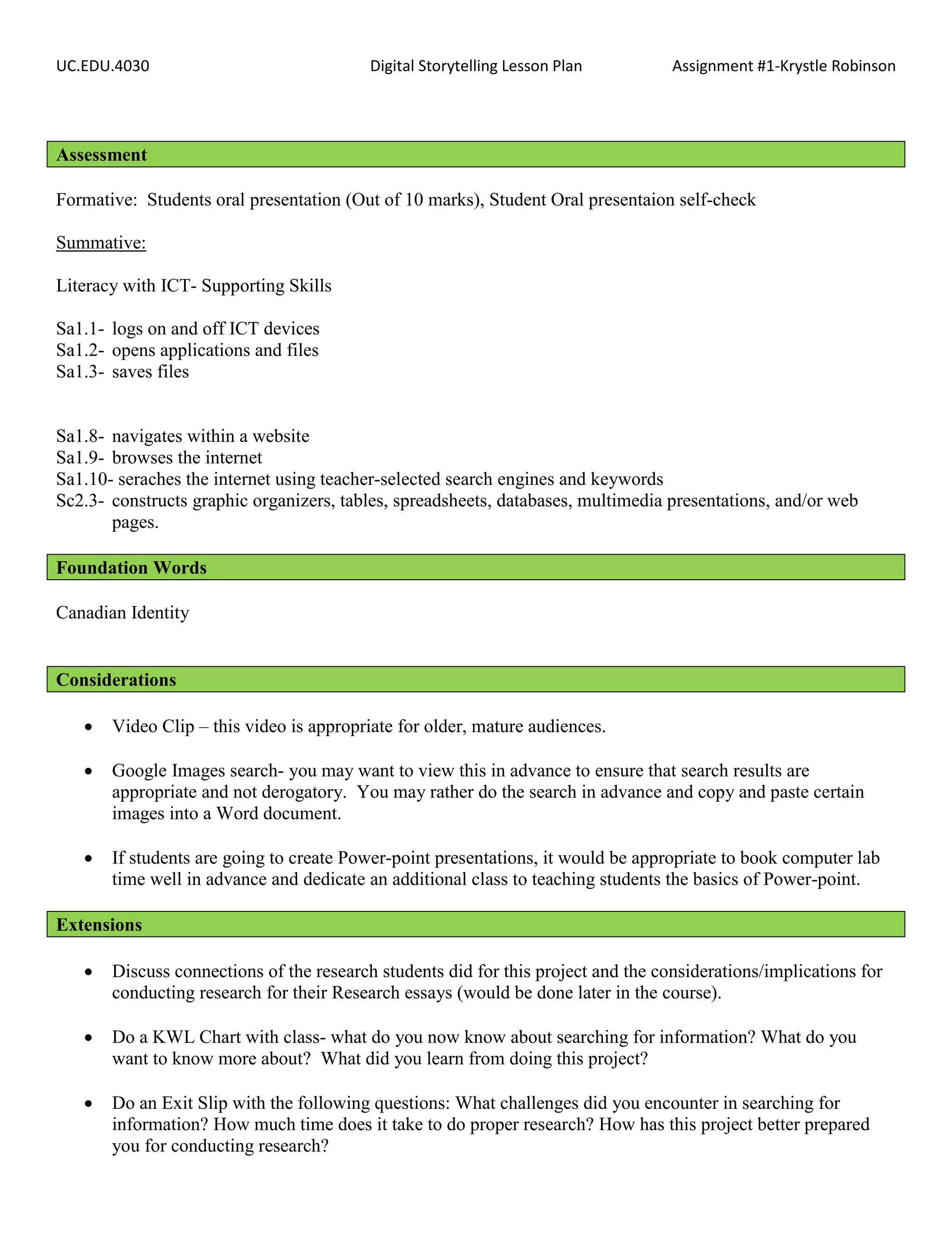 UC.EDU.4030                               Digital Storytelling Lesson Plan         Assignment #1-Krystle Robinson




Assessment

Formative: Students oral presentation (Out of 10 marks), Student Oral presentaion self-check

Summative:

Literacy with ICT- Supporting Skills

Sa1.1- logs on and off ICT devices
Sa1.2- opens applications and files
Sa1.3- saves files


Sa1.8- navigates within a website
Sa1.9- browses the internet
Sa1.10- seraches the internet using teacher-selected search engines and keywords
Sc2.3- constructs graphic organizers, tables, spreadsheets, databases, multimedia presentations, and/or web
       pages.

Foundation Words

Canadian Identity


Considerations

      Video Clip – this video is appropriate for older, mature audiences.

      Google Images search- you may want to view this in advance to ensure that search results are
       appropriate and not derogatory. You may rather do the search in advance and copy and paste certain
       images into a Word document.

      If students are going to create Power-point presentations, it would be appropriate to book computer lab
       time well in advance and dedicate an additional class to teaching students the basics of Power-point.

Extensions

      Discuss connections of the research students did for this project and the considerations/implications for
       conducting research for their Research essays (would be done later in the course).

      Do a KWL Chart with class- what do you now know about searching for information? What do you
       want to know more about? What did you learn from doing this project?

      Do an Exit Slip with the following questions: What challenges did you encounter in searching for
       information? How much time does it take to do proper research? How has this project better prepared
       you for conducting research?
 