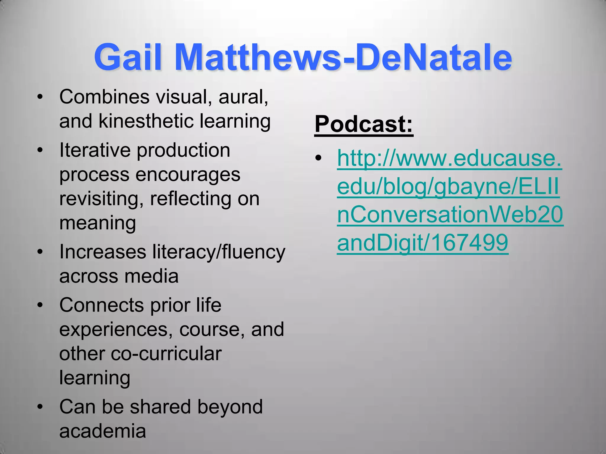 Gail Matthews-DeNatale
• Combines visual, aural,
and kinesthetic learning
• Iterative production
process encourages
revisiting, reflecting on
meaning
• Increases literacy/fluency
across media
• Connects prior life
experiences, course, and
other co-curricular
learning
• Can be shared beyond
academia
Podcast:
• http://www.educause.
edu/blog/gbayne/ELII
nConversationWeb20
andDigit/167499
 