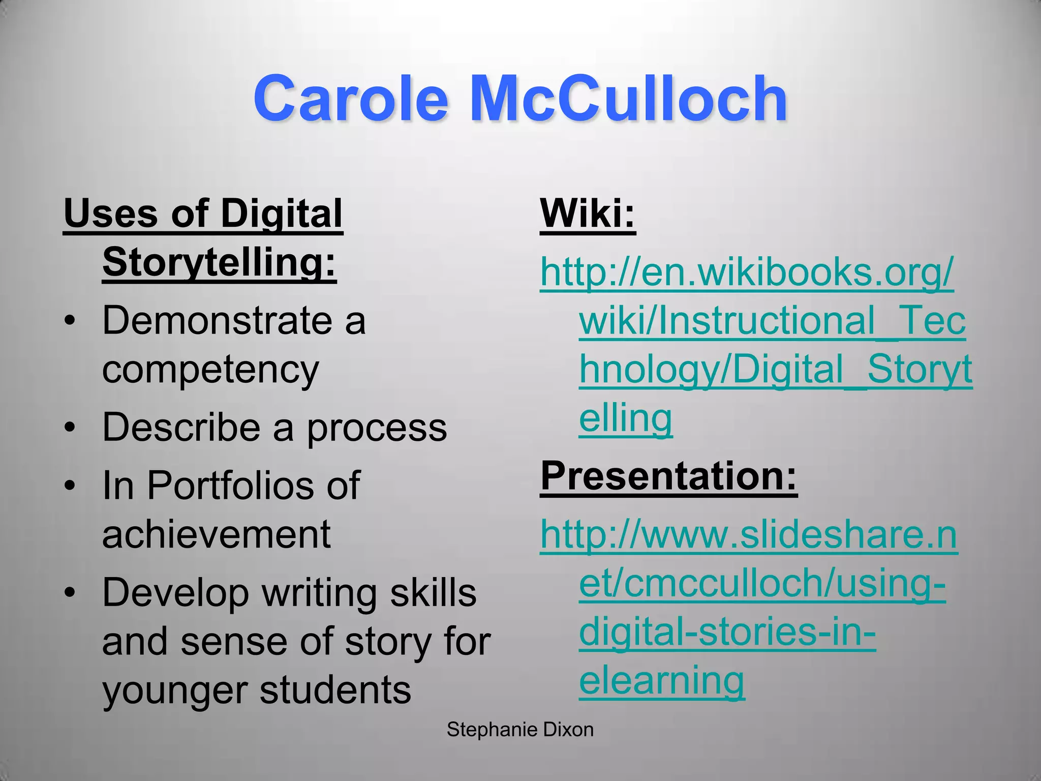 Carole McCulloch
Uses of Digital
Storytelling:
• Demonstrate a
competency
• Describe a process
• In Portfolios of
achievement
• Develop writing skills
and sense of story for
younger students
Wiki:
http://en.wikibooks.org/
wiki/Instructional_Tec
hnology/Digital_Storyt
elling
Presentation:
http://www.slideshare.n
et/cmcculloch/using-
digital-stories-in-
elearning
Stephanie Dixon
 
