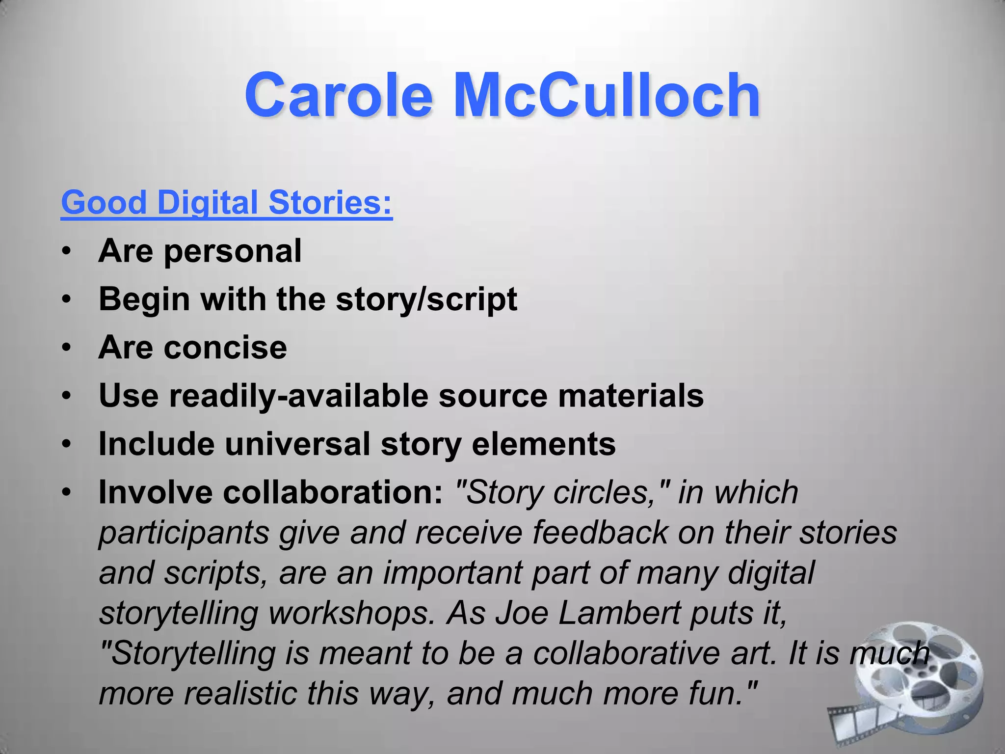 Carole McCulloch
Good Digital Stories:
• Are personal
• Begin with the story/script
• Are concise
• Use readily-available source materials
• Include universal story elements
• Involve collaboration: "Story circles," in which
participants give and receive feedback on their stories
and scripts, are an important part of many digital
storytelling workshops. As Joe Lambert puts it,
"Storytelling is meant to be a collaborative art. It is much
more realistic this way, and much more fun."
 