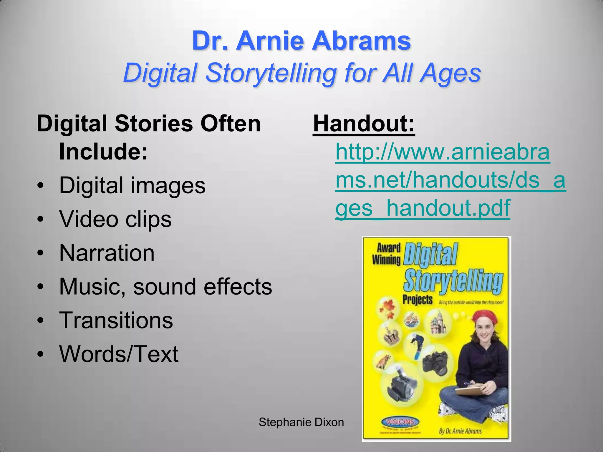 Dr. Arnie Abrams
Digital Storytelling for All Ages
Digital Stories Often
Include:
• Digital images
• Video clips
• Narration
• Music, sound effects
• Transitions
• Words/Text
Handout:
http://www.arnieabra
ms.net/handouts/ds_a
ges_handout.pdf
Stephanie Dixon
 