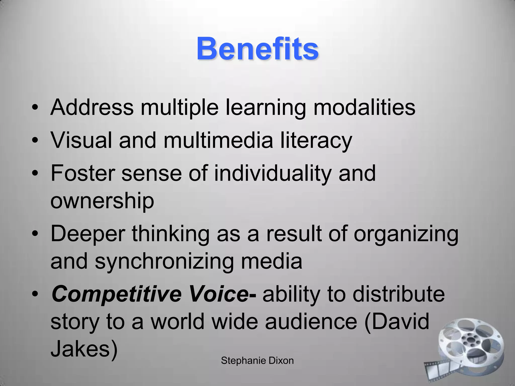 Benefits
• Address multiple learning modalities
• Visual and multimedia literacy
• Foster sense of individuality and
ownership
• Deeper thinking as a result of organizing
and synchronizing media
• Competitive Voice- ability to distribute
story to a world wide audience (David
Jakes) Stephanie Dixon
 