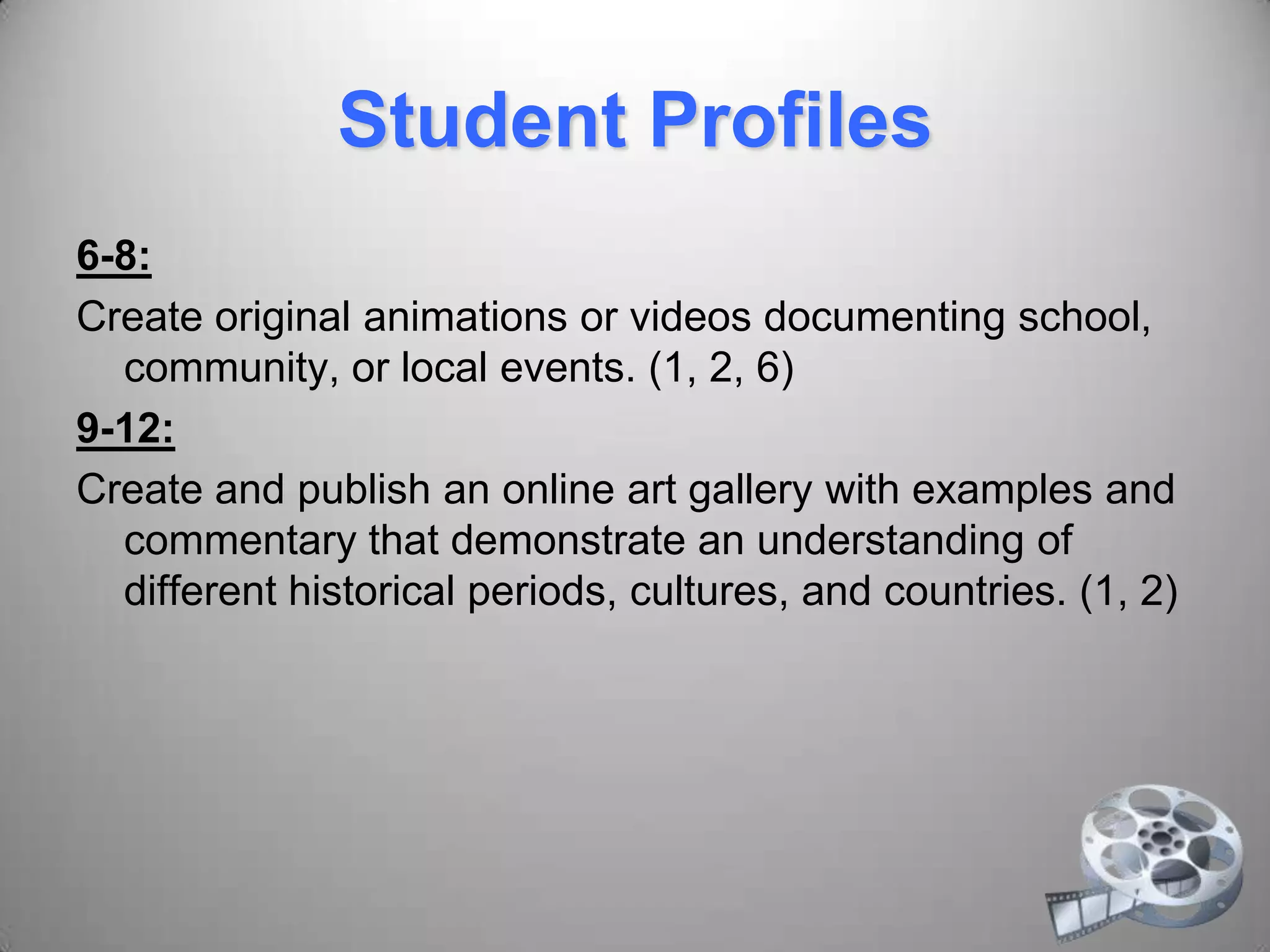 Student Profiles
6-8:
Create original animations or videos documenting school,
community, or local events. (1, 2, 6)
9-12:
Create and publish an online art gallery with examples and
commentary that demonstrate an understanding of
different historical periods, cultures, and countries. (1, 2)
 