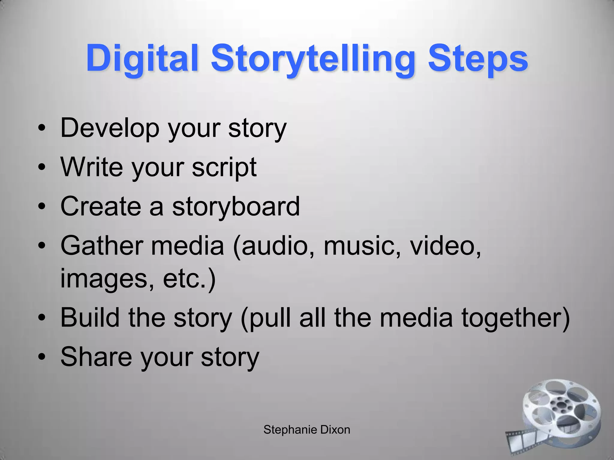 Digital Storytelling Steps
• Develop your story
• Write your script
• Create a storyboard
• Gather media (audio, music, video,
images, etc.)
• Build the story (pull all the media together)
• Share your story
Stephanie Dixon
 