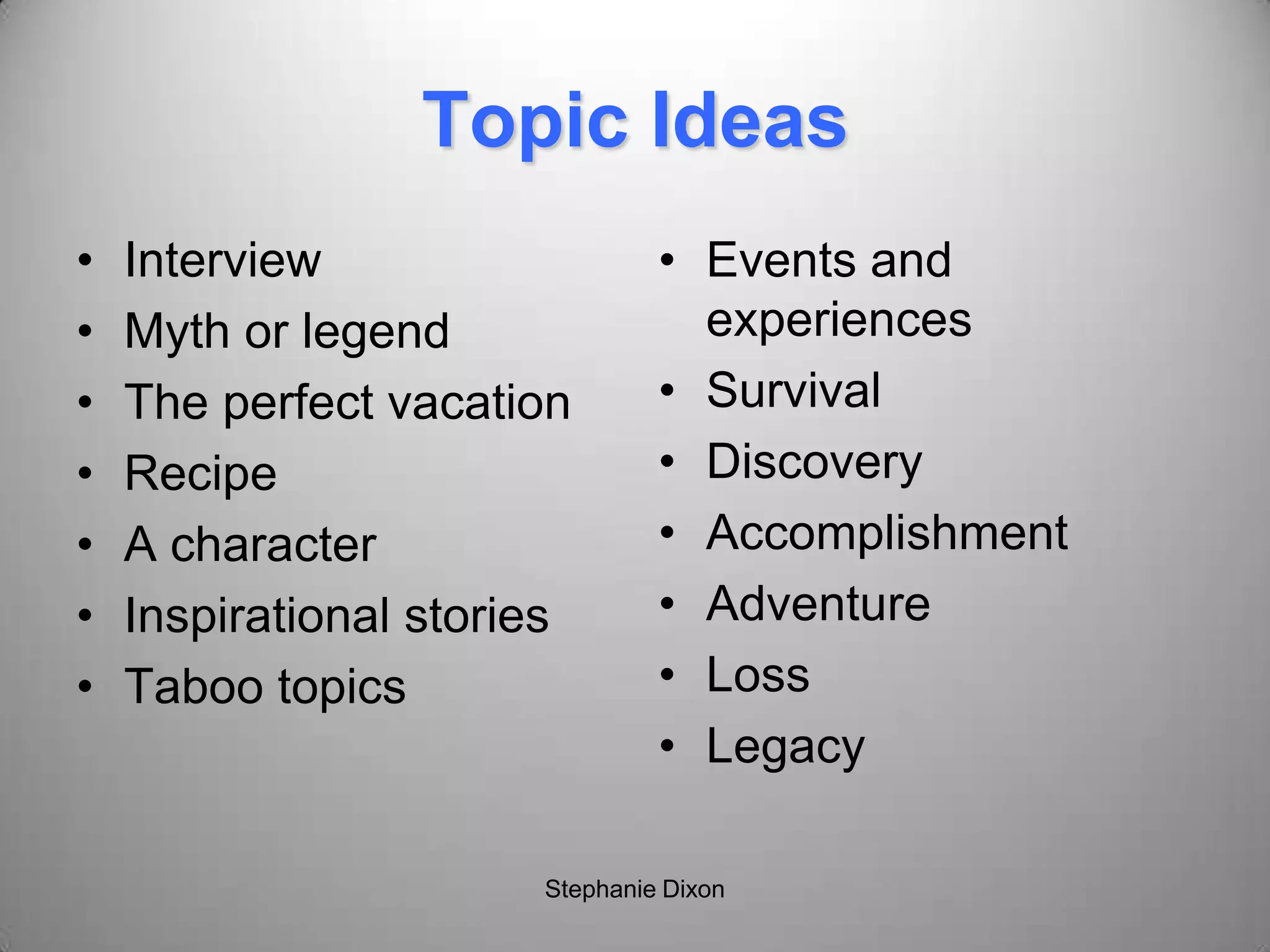 Topic Ideas
• Interview
• Myth or legend
• The perfect vacation
• Recipe
• A character
• Inspirational stories
• Taboo topics
• Events and
experiences
• Survival
• Discovery
• Accomplishment
• Adventure
• Loss
• Legacy
Stephanie Dixon
 