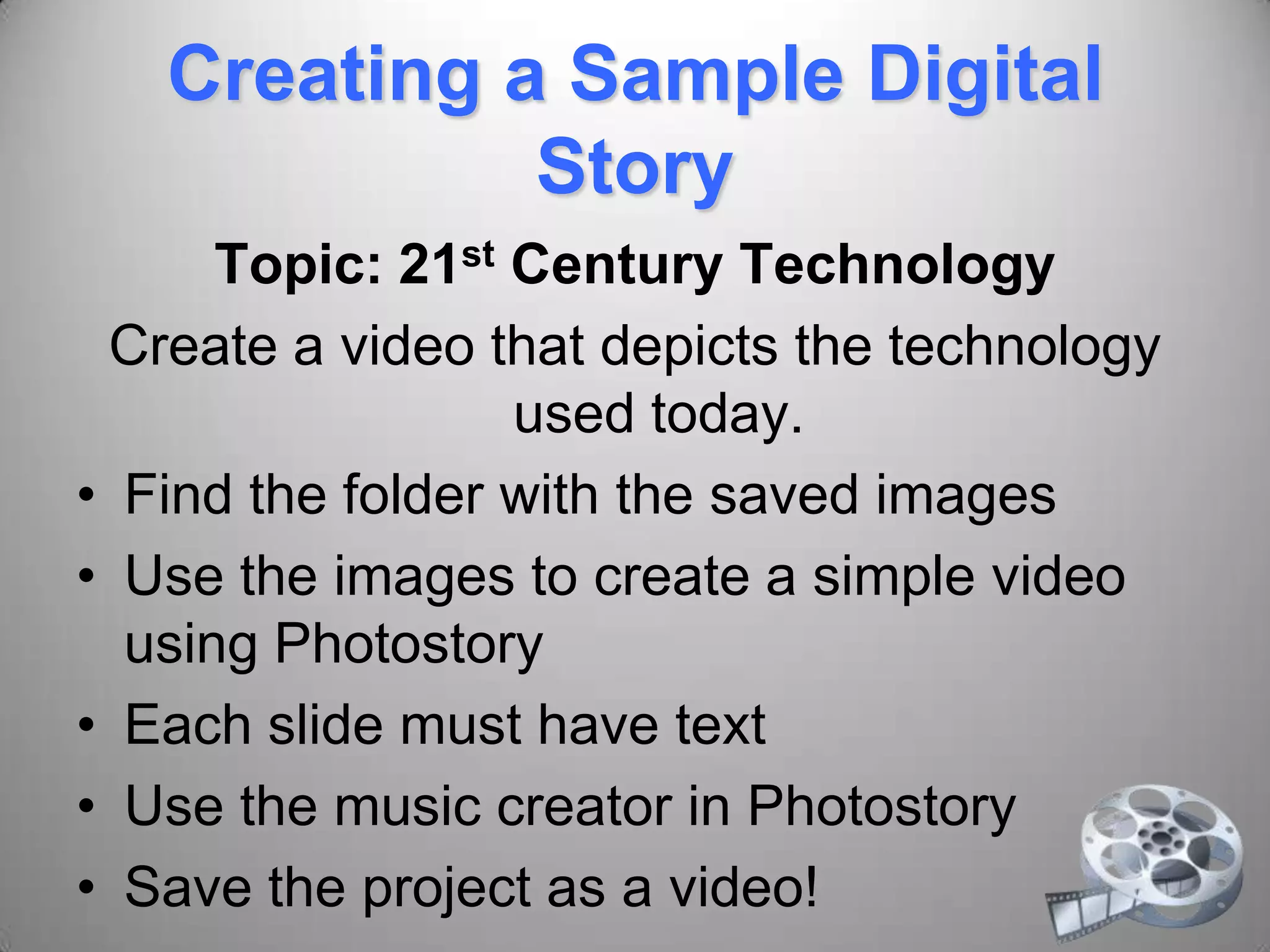 Creating a Sample Digital
Story
Topic: 21st Century Technology
Create a video that depicts the technology
used today.
• Find the folder with the saved images
• Use the images to create a simple video
using Photostory
• Each slide must have text
• Use the music creator in Photostory
• Save the project as a video!
 