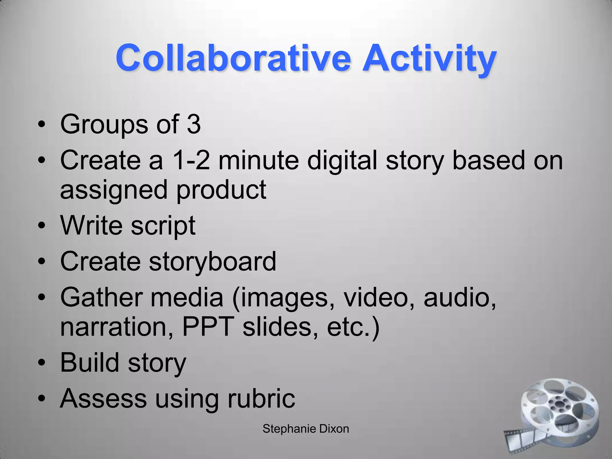 Collaborative Activity
• Groups of 3
• Create a 1-2 minute digital story based on
assigned product
• Write script
• Create storyboard
• Gather media (images, video, audio,
narration, PPT slides, etc.)
• Build story
• Assess using rubric
Stephanie Dixon
 